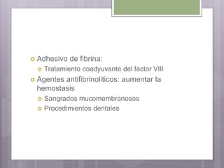  Adhesivo de fibrina:
 Tratamiento coadyuvante del factor VIII
 Agentes antifibrinoliticos: aumentar la
hemostasis
 Sangrados mucomembranosos
 Procedimientos dentales
 