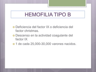  Deficiencia del factor IX o deficiencia del
factor christmas.
 Descenso en la actividad coagulante del
factor IX
 1 de cada 25,000-30,000 varones nacidos.
HEMOFILIA TIPO B
 