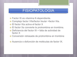 FISIOPATOLOGIA
 Factor IX es vitamina K-dependiente.
 Complejo factor VIIa/factor tisular =factor IXa.
 El factor IXa activa el factor X
 El factor Xa convierte la protrombina en trombina.
 Deficiencia del factor IX = falta de actividad de
factor X
 Conversión retrasada de protrombina en trombina
.
 Ausencia o disfunción de moléculas de factor IX.
 