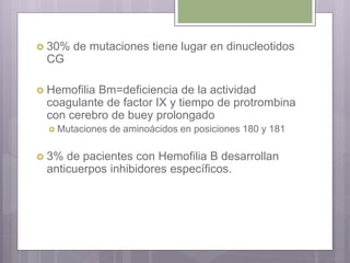  30% de mutaciones tiene lugar en dinucleotidos
CG
 Hemofilia Bm=deficiencia de la actividad
coagulante de factor IX y tiempo de protrombina
con cerebro de buey prolongado
 Mutaciones de aminoácidos en posiciones 180 y 181
 3% de pacientes con Hemofilia B desarrollan
anticuerpos inhibidores específicos.
 