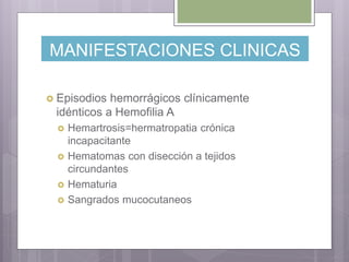 MANIFESTACIONES CLINICAS
 Episodios hemorrágicos clínicamente
idénticos a Hemofilia A
 Hemartrosis=hermatropatia crónica
incapacitante
 Hematomas con disección a tejidos
circundantes
 Hematuria
 Sangrados mucocutaneos
 