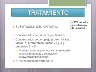 TRATAMIENTO
 SUSTITUCION DEL FACTOR IX
 Concentrados de factor IX purificados
 Concentrados de complejo protrombinico:
factor IX, protrombina, factor VII y X y
proteínas C y S.
 Grandes dosis pueden ocasionar trombosis
venosas profundas y coagulación
intravascular diseminada.
 ADN recombinante=BeneFix.
> 50% del valor
normal=riesgo
de trombosis
 
