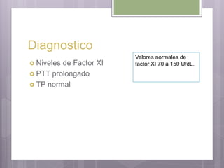 Diagnostico
 Niveles de Factor XI
 PTT prolongado
 TP normal
Valores normales de
factor XI 70 a 150 U/dL.
 