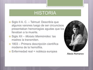 HISTORIA
 Siglo II A. C. – Talmud: Describía que
algunos varones luego de ser circuncisos
presentaban hemorragias agudas que los
llevaban a la muerte.
 Siglo XII – Moisés Maimónides: las
madres la transmiten.
 1803 – Primera descripción científica
moderna de la hemofilia.
 Enfermedad real = nobleza europea
Alexis Romanov
 