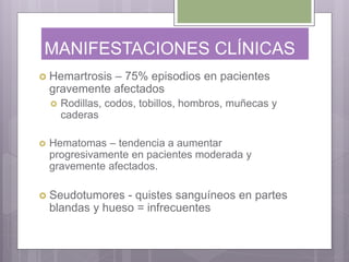 MANIFESTACIONES CLÍNICAS
 Hemartrosis – 75% episodios en pacientes
gravemente afectados
 Rodillas, codos, tobillos, hombros, muñecas y
caderas
 Hematomas – tendencia a aumentar
progresivamente en pacientes moderada y
gravemente afectados.
 Seudotumores - quistes sanguíneos en partes
blandas y hueso = infrecuentes
 