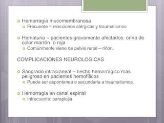  Hemorragia mucomembranosa
 Frecuente = reacciones alérgicas y traumatismos
 Hematuria – pacientes gravemente afectados: orina de
color marrón o roja
 Comúnmente viene de pelvis renal – riñón.
COMPLICACIONES NEUROLOGICAS
 Sangrado intracraneal – hecho hemorrágico mas
peligroso en pacientes hemofílicos
 Puede ser espontanea o secundaria a traumatismos.
 Hemorragia en canal espinal
 Infrecuente: paraplejia
 