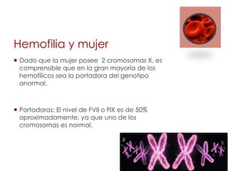 Hemofilia y mujer
¡  Dado que la mujer posee 2 cromosomas X, es
comprensible que en la gran mayoría de los
hemofílicos sea la portadora del genotipo
anormal.
¡  Portadoras: El nivel de FVII o FIX es de 50%
aproximadamente, ya que uno de los
cromosomas es normal.
 