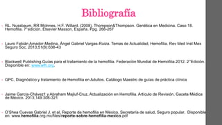 Bibliografía
• RL. Nussbaum, RR Mclnnes, H.F. Willard. (2008). Thompson&Thompson. Genética en Medicina. Caso 18.
Hemofilia. 7°edición. Elsevier Masson, España. Ppg. 266-267
• Lauro Fabián Amador-Medina, Ángel Gabriel Vargas-Ruiza. Temas de Actualidad, Hemofilia. Rev Med Inst Mex
Seguro Soc. 2013;51(6):638-43
• Blackwell Publishing.Guías para el tratamiento de la hemofilia. Federación Mundial de Hemofilia.2012. 2°Edición.
Disponible en: www.wfh.org.
• GPC, Diagnóstico y tratamiento de Hemofilia en Adultos. Catálogo Maestro de guías de práctica clínica
• Jaime García-Chávez1 y Abraham Majluf-Cruz. Actualización en Hemofilia. Artículo de Revisión. Gaceta Médica
de México. 2013;149:308-321
• O’Shea Cuevas Gabriel J. et al, Reporte de hemofilia en México. Secretaría de salud, Seguro popular. Disponible
en: www.hemofilia.org.mx/files/reporte-sobre-hemofilia-mexico.pdf
 