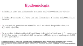 Epidemiología
• Hemofilia A tiene una incidencia de 1 en cada 5000-10,000 neonatos varones
• Hemofilia B es mucho más rara. Con una incidencia de 1 en cada 100,000 neonatos
varones
• La cantidad de personas con hemofilia en el mundo es de aproximadamente
400,000 individuos
• De acuerdo a la Federación de Hemofilia de la República Mexicana, A.C., para enero
de 2016 se tenían registrados 5,221 pacientes en México y aproximadamente 1,092
madres portadoras
RL. Nussbaum, RR Mclnnes, H.F. Willard. (2008). Thompson&Thompson. Genética en Medicina. Caso 18. Hemofilia. 7°edición. Elsevier Masson, España. Ppg. 266-267
Blackwell Publishing. Guías para el tratamiento de la hemofilia. Federación Mundial de Hemofilia.2012. 2°Edición. Disponible en: www.wfh.org.
O’Shea Cuevas Gabriel J. et al, Reporte de hemofilia en México. Secretaría de salud, Seguro popular. Disponible en: www.hemofilia.org.mx/files/reporte-sobre-hemofilia-
mexico.pdf
 