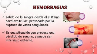  salida de la sangre desde el sistema
cardiovascular, provocada por la
ruptura de vasos sanguíneos.
 Es una situación que provoca una
pérdida de sangre, y puede ser
interna o externa.
 