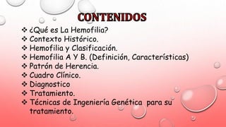  ¿Qué es La Hemofilia?
 Contexto Histórico.
 Hemofilia y Clasificación.
 Hemofilia A Y B. (Definición, Características)
 Patrón de Herencia.
 Cuadro Clínico.
 Diagnostico
 Tratamiento.
 Técnicas de Ingeniería Genética para su
tratamiento.
 