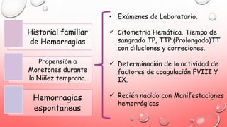 Historial familiar
de Hemorragias
Propensión a
Moretones durante
la Niñez temprana.
Hemorragias
espontaneas
• Exámenes de Laboratorio.
 Citometria Hemática. Tiempo de
sangrado TP, TTP.(Prolongado)TT
con diluciones y correciones.
 Determinación de la actividad de
factores de coagulación FVIII Y
IX.
 Recién nacido con Manifestaciones
hemorrágicas
 