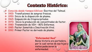  Conocida desde tiempos bíblicos: Escritos del Talmud.
 1900: Transfusiones de sangres frescas.
 1950: Inicio de la disposición de plasma.
 1965: Disposición de Crioprecipitados.
 1970: Inicio la producción de concentrados de factor.
 1980: Transmisión de VIH – 80% Enfermos.
 1985: Factor Sometido a Inactivación Viral.
 1992: Primer Factor no derivado de plasma.
“Enfermedad Real”
Reina Victoria era portadora,
por lo cual varios de sus hijos y
nietos padecieron la
enfermedad.
 