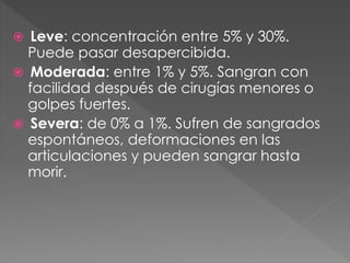  Leve: concentración entre 5% y 30%.
Puede pasar desapercibida.
 Moderada: entre 1% y 5%. Sangran con
facilidad después de cirugías menores o
golpes fuertes.
 Severa: de 0% a 1%. Sufren de sangrados
espontáneos, deformaciones en las
articulaciones y pueden sangrar hasta
morir.
 