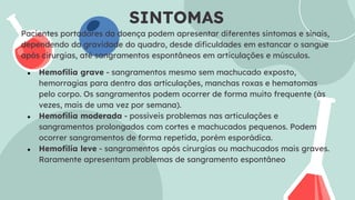SINTOMAS
Pacientes portadores da doença podem apresentar diferentes sintomas e sinais,
dependendo da gravidade do quadro, desde dificuldades em estancar o sangue
após cirurgias, até sangramentos espontâneos em articulações e músculos.
● Hemofilia grave - sangramentos mesmo sem machucado exposto,
hemorragias para dentro das articulações, manchas roxas e hematomas
pelo corpo. Os sangramentos podem ocorrer de forma muito frequente (às
vezes, mais de uma vez por semana).
● Hemofilia moderada - possíveis problemas nas articulações e
sangramentos prolongados com cortes e machucados pequenos. Podem
ocorrer sangramentos de forma repetida, porém esporádica.
● Hemofilia leve - sangramentos após cirurgias ou machucados mais graves.
Raramente apresentam problemas de sangramento espontâneo
 