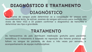 DIAGNÓSTICO
Um exame de sangue pode determinar se a coagulação da pessoa está
anormalmente lenta. Se estiver, exames de sangue adicionais para medição dos
níveis de fator VIII e IX podem confirmar o diagnóstico de hemofilia e
determinar seu tipo e gravidade.
TRATAMENTO
Os hemocentros do país distribuem medicação gratuita para pacientes
hemofílicos. O tratamento é baseado na reposição dos fatores proteicos que
faltam no sangue do paciente, de duas a três vezes por semana, e
acompanhamento de equipe multidisciplinar.
DIAGNÓSTICO E TRATAMENTO
 