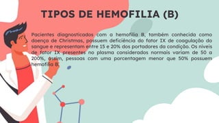 TIPOS DE HEMOFILIA (B)
Pacientes diagnosticados com a hemoﬁlia B, também conhecida como
doença de Christmas, possuem deﬁciência do fator IX de coagulação do
sangue e representam entre 15 e 20% dos portadores da condição. Os níveis
de fator IX presentes no plasma considerados normais variam de 50 a
200%, assim, pessoas com uma porcentagem menor que 50% possuem
hemoﬁlia B.
 