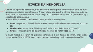 NÍVEIS DA HEMOFILIA
Dentre os tipos de hemofilia, não existe um mais grave que o outro, pois as duas
apresentam riscos semelhantes. A gravidade do quadro clínico depende não do
tipo, mas da quantidade de fator - seja VIII (hemofilia A) ou IX (hemofilia B) -
circulando pelo plasma.
A hemofilia pode ser considerada leve, moderada ou grave:
● Leve - superior a 5% e inferior a 40% da quantidade normal do fator VIII ou
IX.
● Moderada - entre 1% e 5% da quantidade normal do fator VIII ou IX.
● Grave - inferior a 1% da quantidade normal do fator VIII ou IX.
O nível médio de fator no plasma sanguíneo é em torno de 100%, mas pode
variar entre 50% e 200%, sem que a pessoa seja diagnosticada com hemofilia.
 