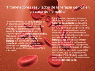 “Prometedores resultados de la terapia génica en
            un caso de hemofilia”
                                             Entre las dos y las cuatro semanas
Un reciente ensayo de terapia génica en      posteriores al tratamiento, el nivel de
un paciente con hemofilia ha ofrecido        factor de coagulación en la sangre
pruebas de que el método funciona. Sin       del paciente se mantuvo por encima
embargo, el paciente ha desarrollado         del 10% del nivel de una persona sana.
signos de lesión hepática, lo que ha         Es el nivel más elevado que se ha
obligado a paralizar elexperimento clínico   observado en un ensayo de terapia
El paciente, menor de 40 años, se le         génica, suficientemente elevado como
inoculó un gen para el factor IX, una        para eliminar la necesidad de
proteína que ayuda a la sangre a             transfusiones periódicas de factor
coagularse y de la que carecen los           coagulante, según los médicos que
pacientes con hemofilia B, la menos          realizan el experimento. "Esto prueba
común de las dos formas que presenta la      que el principio de la técnica es válido",
enfermedad.                                  afirma Mark A. Kay, de la Universidad
                                             de Stanford, que ha presentado los
                                             resultados. Para introducir los genes
                                             en el organismo se ha utilizado en este
                                             caso un adenoasociado.
 