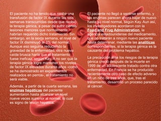 El paciente no ha tenido que recibir una       El paciente no llegó a sentirse enfermo, y
transfusión de factor IX durante las seis      las enzimas parecen ahora bajar de nuevo
semanas transcurridas desde que recibió        hasta su nivel normal, según Kay. Aun así,
la terapia génica, a pesar de sufrir ciertas   los investigadores acordaron con la
lesiones menores que normalmente               Food and Frug Administration, la
habrían requerido dicho tratamiento. Sin       agencia estadounidense del medicamento,
embargo, en la sexta semana, el nivel de       que no tratarán a ningún nuevo paciente
factor IX disminuyó al 3% del normal.          hasta determinar, mediante las analíticas
Aunque eso seguiría reduciendo la              correspondientes, si la terapia génica es la
gravedad de la enfermedad, otra nueva          causante del problema hepático.
caída brusca haría que el tratamiento
fuese ineficaz, según Kay. A no ser que la     La precaución ante los riesgos de la terapia
terapia génica logre mantener los niveles      génica creció después de la muerte en
de factor IX elevados durante años -como       1999 de un adolescente tratado contra otra
se ha demostrado en experimentos               enfermedad. En Francia se ha producido
realizados en perros-, el tratamiento no       recientemente otro caso de efecto adverso
será viable.                                   en un niño de tres años, que, tras el
                                               tratamiento, desarrolló un proceso parecido
Además, a partir de la cuarta semana, las      al cáncer.
enzimas hepáticas del paciente
aumentaron hasta alcanzar un nivel
nueve veces superior al normal, lo cual
es signo de lesión hepática.
 