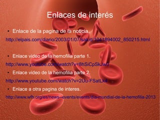 Enlaces de interés
●   Enlace de la pagina de la noticia.
http://elpais.com/diario/2003/01/07/salud/1041894002_850215.html


●   Enlace video de la hemofilia parte 1.
http://www.youtube.com/watch?v=8hSiCpSkJw0
●   Enlace video de la hemofilia parte 2.
http://www.youtube.com/watch?v=2Uu-FSatLk4
●   Enlace a otra pagina de interes.
http://www.wfh.org/es/news--events/events/dia-mundial-de-la-hemofilia-2013
 