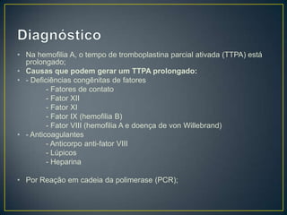 • Na hemofilia A, o tempo de tromboplastina parcial ativada (TTPA) está
  prolongado;
• Causas que podem gerar um TTPA prolongado:
• - Deficiências congênitas de fatores
         - Fatores de contato
         - Fator XII
         - Fator XI
         - Fator IX (hemofilia B)
         - Fator VIII (hemofilia A e doença de von Willebrand)
• - Anticoagulantes
         - Anticorpo anti-fator VIII
         - Lúpicos
         - Heparina

• Por Reação em cadeia da polimerase (PCR);
 
