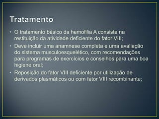 • O tratamento básico da hemofilia A consiste na
  restituição da atividade deficiente do fator VIII;
• Deve incluir uma anamnese completa e uma avaliação
  do sistema musculoesquelético, com recomendações
  para programas de exercícios e conselhos para uma boa
  higiene oral;
• Reposição do fator VIII deficiente por utilização de
  derivados plasmáticos ou com fator VIII recombinante;
 