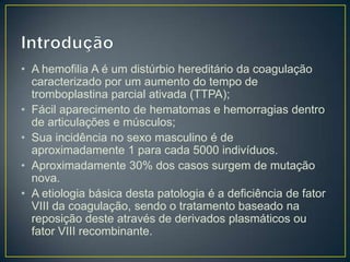 • A hemofilia A é um distúrbio hereditário da coagulação
  caracterizado por um aumento do tempo de
  tromboplastina parcial ativada (TTPA);
• Fácil aparecimento de hematomas e hemorragias dentro
  de articulações e músculos;
• Sua incidência no sexo masculino é de
  aproximadamente 1 para cada 5000 indivíduos.
• Aproximadamente 30% dos casos surgem de mutação
  nova.
• A etiologia básica desta patologia é a deficiência de fator
  VIII da coagulação, sendo o tratamento baseado na
  reposição deste através de derivados plasmáticos ou
  fator VIII recombinante.
 