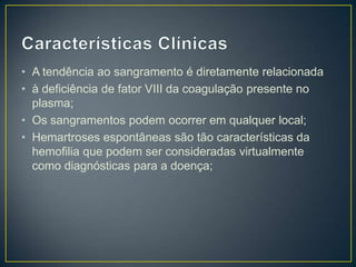 • A tendência ao sangramento é diretamente relacionada
• à deficiência de fator VIII da coagulação presente no
  plasma;
• Os sangramentos podem ocorrer em qualquer local;
• Hemartroses espontâneas são tão características da
  hemofilia que podem ser consideradas virtualmente
  como diagnósticas para a doença;
 