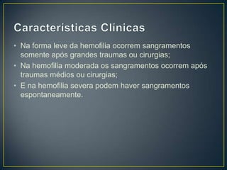 • Na forma leve da hemofilia ocorrem sangramentos
  somente após grandes traumas ou cirurgias;
• Na hemofilia moderada os sangramentos ocorrem após
  traumas médios ou cirurgias;
• E na hemofilia severa podem haver sangramentos
  espontaneamente.
 