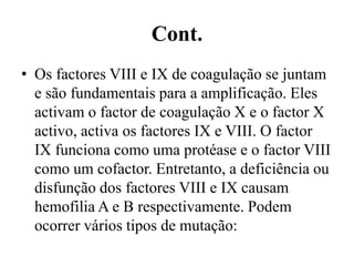 Cont.
• Os factores VIII e IX de coagulação se juntam
e são fundamentais para a amplificação. Eles
activam o factor de coagulação X e o factor X
activo, activa os factores IX e VIII. O factor
IX funciona como uma protéase e o factor VIII
como um cofactor. Entretanto, a deficiência ou
disfunção dos factores VIII e IX causam
hemofilia A e B respectivamente. Podem
ocorrer vários tipos de mutação:
 