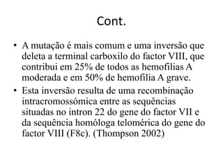 Cont.
• A mutação é mais comum e uma inversão que
deleta a terminal carboxilo do factor VIII, que
contribui em 25% de todos as hemofilias A
moderada e em 50% de hemofilia A grave.
• Esta inversão resulta de uma recombinação
intracromossómica entre as sequências
situadas no intron 22 do gene do factor VII e
da sequência homóloga telomérica do gene do
factor VIII (F8c). (Thompson 2002)
 