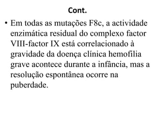 Cont.
• Em todas as mutações F8c, a actividade
enzimática residual do complexo factor
VIII-factor IX está correlacionado à
gravidade da doença clínica hemofilia
grave acontece durante a infância, mas a
resolução espontânea ocorre na
puberdade.
 