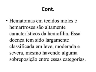 Cont.
• Hematomas em tecidos moles e
hemartroses são altamente
característicos da hemofilia. Essa
doença tem sido largamente
classificada em leve, moderada e
severa, mesmo havendo alguma
sobreposição entre essas categorias.
 