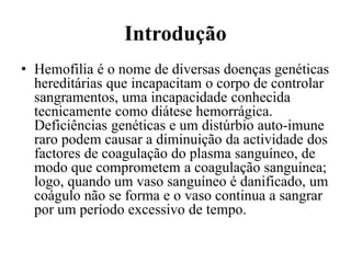 Introdução
• Hemofilia é o nome de diversas doenças genéticas
hereditárias que incapacitam o corpo de controlar
sangramentos, uma incapacidade conhecida
tecnicamente como diátese hemorrágica.
Deficiências genéticas e um distúrbio auto-imune
raro podem causar a diminuição da actividade dos
factores de coagulação do plasma sanguíneo, de
modo que comprometem a coagulação sanguínea;
logo, quando um vaso sanguíneo é danificado, um
coágulo não se forma e o vaso continua a sangrar
por um período excessivo de tempo.
 