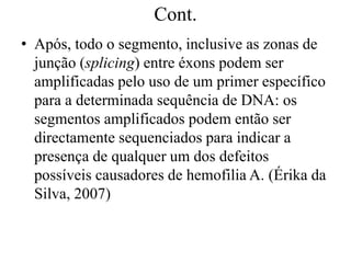 Cont.
• Após, todo o segmento, inclusive as zonas de
junção (splicing) entre éxons podem ser
amplificadas pelo uso de um primer específico
para a determinada sequência de DNA: os
segmentos amplificados podem então ser
directamente sequenciados para indicar a
presença de qualquer um dos defeitos
possíveis causadores de hemofilia A. (Érika da
Silva, 2007)
 