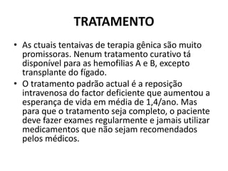 TRATAMENTO
• As ctuais tentaivas de terapia gênica são muito
promissoras. Nenum tratamento curativo tá
disponível para as hemofilias A e B, excepto
transplante do fígado.
• O tratamento padrão actual é a reposição
intravenosa do factor deficiente que aumentou a
esperança de vida em média de 1,4/ano. Mas
para que o tratamento seja completo, o paciente
deve fazer exames regularmente e jamais utilizar
medicamentos que não sejam recomendados
pelos médicos.
 