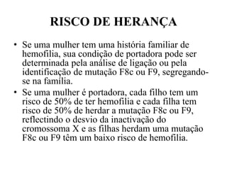 RISCO DE HERANÇA
• Se uma mulher tem uma história familiar de
hemofilia, sua condição de portadora pode ser
determinada pela análise de ligação ou pela
identificação de mutação F8c ou F9, segregando-
se na família.
• Se uma mulher é portadora, cada filho tem um
risco de 50% de ter hemofilia e cada filha tem
risco de 50% de herdar a mutação F8c ou F9,
reflectindo o desvio da inactivação do
cromossoma X e as filhas herdam uma mutação
F8c ou F9 têm um baixo risco de hemofilia.
 