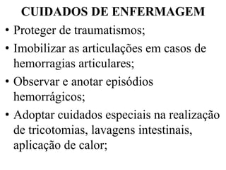 CUIDADOS DE ENFERMAGEM
• Proteger de traumatismos;
• Imobilizar as articulações em casos de
hemorragias articulares;
• Observar e anotar episódios
hemorrágicos;
• Adoptar cuidados especiais na realização
de tricotomias, lavagens intestinais,
aplicação de calor;
 