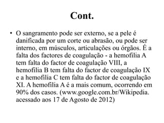 Cont.
• O sangramento pode ser externo, se a pele é
danificada por um corte ou abrasão, ou pode ser
interno, em músculos, articulações ou órgãos. É a
falta dos factores de coagulação - a hemofilia A
tem falta do factor de coagulação VIII, a
hemofilia B tem falta do factor de coagulação IX
e a hemofilia C tem falta do factor de coagulação
XI. A hemofilia A é a mais comum, ocorrendo em
90% dos casos. (www.google.com.br/Wikipedia.
acessado aos 17 de Agosto de 2012)
 