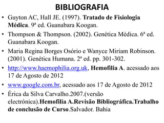 BIBLIOGRAFIA
• Guyton AC, Hall JE. (1997). Tratado de Fisiologia
Médica. 9ª ed. Guanabara Koogan.
• Thompson & Thompson. (2002). Genética Médica. 6ª ed.
Guanabara Koogan.
• Maria Regina Borges Osório e Wanyce Miriam Robinson.
(2001). Genética Humana. 2ª ed. pp. 301-302.
• http://www.haemophilia.org.uk, Hemofilia A. acessado aos
17 de Agosto de 2012
• www.google.com.br, acessado aos 17 de Agosto de 2012
• Érica da Silva Carvalho.2007.(versão
electrónica).Hemofilia A.Revisão Bibliográfica.Trabalho
de conclusão de Curso.Salvador. Bahia
 