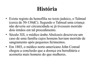 História
• Existe registo da hemofilia no texto judaico, o Talmud
(cerca de 50-130dC). Segundo o Talmud uma criança
não deveria ser circuncidada se já tivessem morrido
dois irmãos em tal procedimento.
• Século XII, o médico árabe Abulcasis descreveu um
caso de uma família cujos homens haviam morrido de
sangramento após pequenos ferimentos.
• Em 1803, o médico norte-americano John Conrad
chegou a conclusão que a doença era hereditária e
acometia mais homens do que mulheres.
 