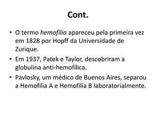 Cont.
• O termo hemofilia apareceu pela primeira vez
em 1828 por Hopff da Universidade de
Zurique.
• Em 1937, Patek e Taylor, descobriram a
globulina anti-hemofílica.
• Pavlosky, um médico de Buenos Aires, separou
a Hemofilia A e Hemofilia B laboratorialmente.
 