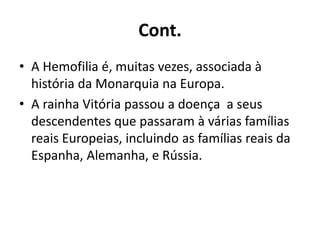 Cont.
• A Hemofilia é, muitas vezes, associada à
história da Monarquia na Europa.
• A rainha Vitória passou a doença a seus
descendentes que passaram à várias famílias
reais Europeias, incluindo as famílias reais da
Espanha, Alemanha, e Rússia.
 