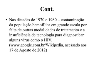 Cont.
• Nas décadas de 1970 e 1980 – contaminação
da população hemofílica em grande escala por
falta de outras modalidades de tratamento e a
insuficiência de tecnologia para diagnosticar
alguns vírus como o HIV.
(www.google.com.br/Wikipedia, acessado aos
17 de Agosto de 2012)
 