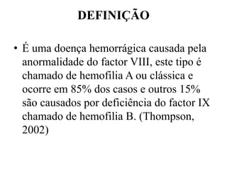 DEFINIÇÃO
• É uma doença hemorrágica causada pela
anormalidade do factor VIII, este tipo é
chamado de hemofilia A ou clássica e
ocorre em 85% dos casos e outros 15%
são causados por deficiência do factor IX
chamado de hemofilia B. (Thompson,
2002)
 