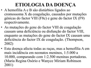 ETIOLOGIA DA DOENÇA
• A hemofilia A e B são distúrbios ligados ao
cromossoma X da coagulação, causados por mutações
génicas do factor VIII (F8c) e gene do factor IX (F9)
respectivamente.
• As mutações do gene do factor VIII de coagulação
causam uma deficiência ou disfunção do factor VIII,
enquanto as mutações do gene do factor IX causam uma
deficiência do factor IX de coagulação. (Thompson,
2002)
• Esta doença afecta todas as raças, mas a hemofilia A em
mais incidência em neonatos meninos, 1:5.000 a
10.000, comparando com 1:2.500 meninas portadoras.
(Maria Regina Osório e Wanyce Miriam Robinson
2001)
 