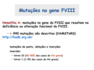 Mutações no gene FVIII
Hemofilia A: mutações no gene do FVIII que resultam na
deficiência ou alteração funcional do FVIII.
– > 940 mutações são descritas (HAMSTeRS)
http://hadb.org.uk/
mutações de ponto, deleções e inserções
inversão:
• íntron 22 (40-50% dos casos de HA grave)
• íntron 1 (1-5% dos casos de HA grave)
 