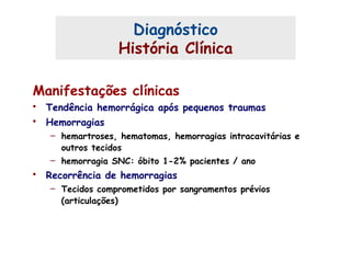 Diagnóstico
História Clínica
Manifestações clínicas
• Tendência hemorrágica após pequenos traumas
• Hemorragias
– hemartroses, hematomas, hemorragias intracavitárias e
outros tecidos
– hemorragia SNC: óbito 1-2% pacientes / ano
• Recorrência de hemorragias
– Tecidos comprometidos por sangramentos prévios
(articulações)
 