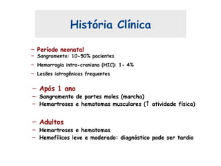 – Período neonatal
– Sangramento: 10-50% pacientes
– Hemorragia intra-craniana (HIC): 1- 4%
– Lesões iatrogênicas frequentes
História Clínica
– Após 1 ano
– Sangramento de partes moles (marcha)
– Hemartroses e hematomas musculares (↑ atividade física)
– Adultos
– Hemartroses e hematomas
– Hemofílicos leve e moderado: diagnóstico pode ser tardio
 